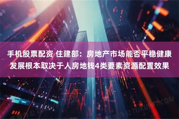 手机股票配资 住建部：房地产市场能否平稳健康发展根本取决于人房地钱4类要素资源配置效果