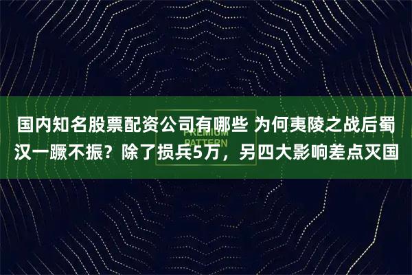 国内知名股票配资公司有哪些 为何夷陵之战后蜀汉一蹶不振？除了损兵5万，另四大影响差点灭国