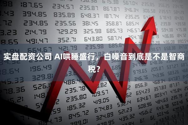 实盘配资公司 AI哄睡盛行，白噪音到底是不是智商税？