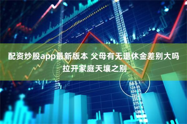 配资炒股app最新版本 父母有无退休金差别大吗 拉开家庭天壤之别