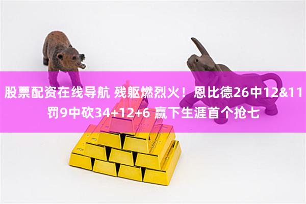 股票配资在线导航 残躯燃烈火！恩比德26中12&11罚9中砍34+12+6 赢下生涯首个抢七