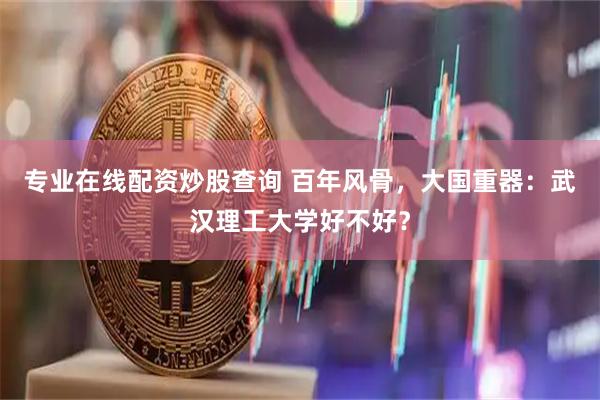 专业在线配资炒股查询 百年风骨，大国重器：武汉理工大学好不好？