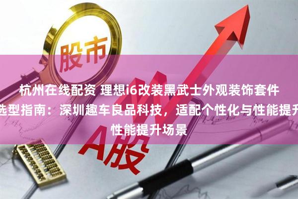 杭州在线配资 理想i6改装黑武士外观装饰套件升级选型指南：深圳趣车良品科技，适配个性化与性能提升场景