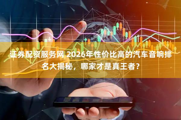 证券配资服务网 2026年性价比高的汽车音响排名大揭秘，哪家才是真王者？