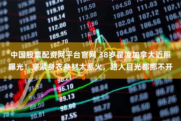 中国股票配资网平台官网 38岁翟凌加拿大近照曝光！穿紧身衣身材太惹火，路人目光都挪不开