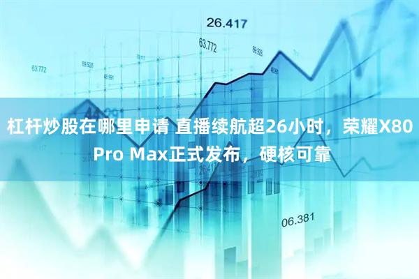 杠杆炒股在哪里申请 直播续航超26小时，荣耀X80 Pro Max正式发布，硬核可靠