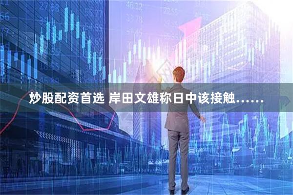 炒股配资首选 岸田文雄称日中该接触……