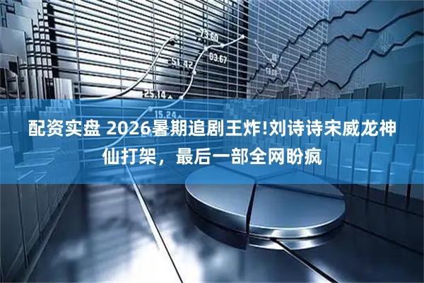 配资实盘 2026暑期追剧王炸!刘诗诗宋威龙神仙打架，最后一部全网盼疯