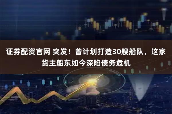 证券配资官网 突发!曾计划打造30艘船队,这家货主船东如今深陷债务危机