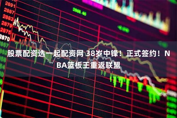 股票配资选一起配资网 38岁中锋！正式签约！NBA篮板王重返联盟
