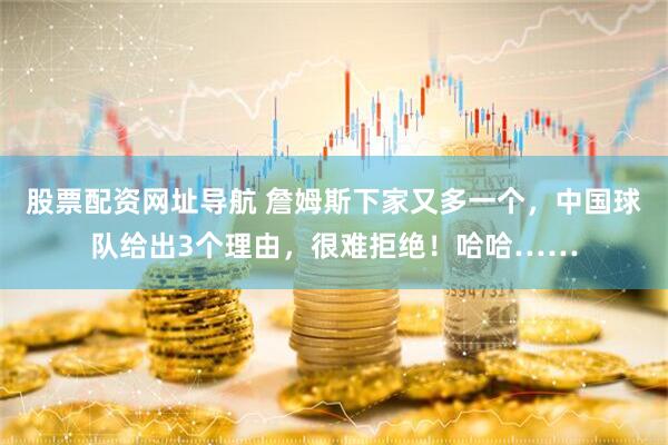 股票配资网址导航 詹姆斯下家又多一个,中国球队给出3个理由,很难拒绝!哈哈……