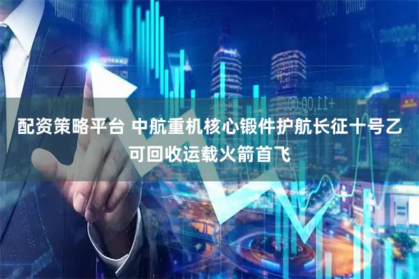配资策略平台 中航重机核心锻件护航长征十号乙可回收运载火箭首飞