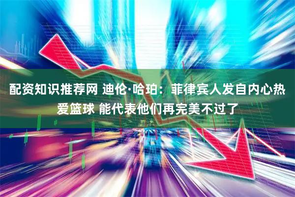 配资知识推荐网 迪伦·哈珀：菲律宾人发自内心热爱篮球 能代表他们再完美不过了