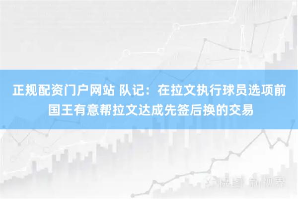 正规配资门户网站 队记：在拉文执行球员选项前 国王有意帮拉文达成先签后换的交易