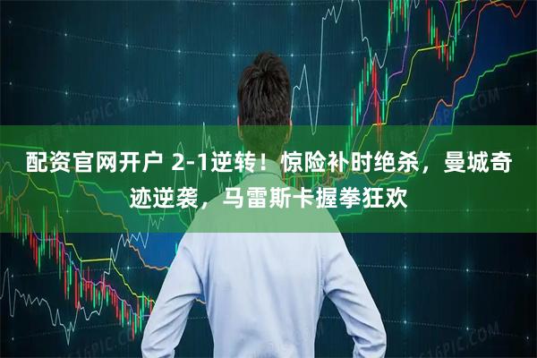 配资官网开户 2-1逆转！惊险补时绝杀，曼城奇迹逆袭，马雷斯卡握拳狂欢