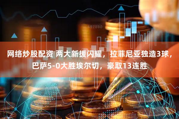 网络炒股配资 两大新援闪耀,拉菲尼亚独造3球,巴萨5-0大胜埃尔切,豪取13连胜