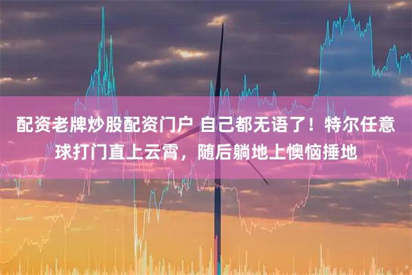 配资老牌炒股配资门户 自己都无语了！特尔任意球打门直上云霄，随后躺地上懊恼捶地