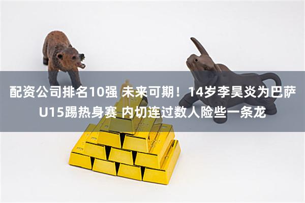 配资公司排名10强 未来可期！14岁李昊炎为巴萨U15踢热身赛 内切连过数人险些一条龙