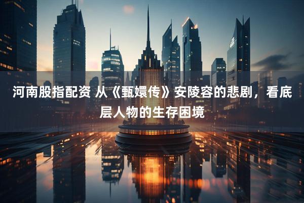 河南股指配资 从《甄嬛传》安陵容的悲剧,看底层人物的生存困境
