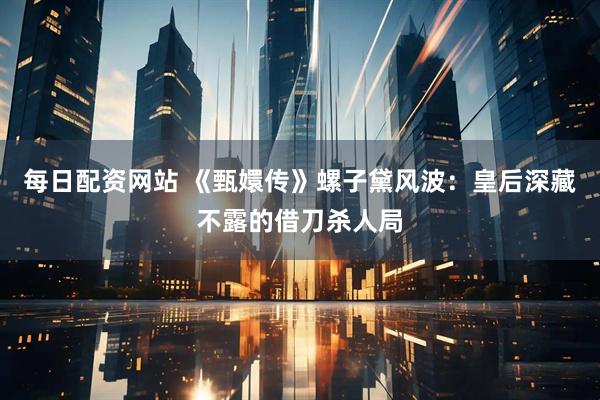 每日配资网站 《甄嬛传》螺子黛风波：皇后深藏不露的借刀杀人局