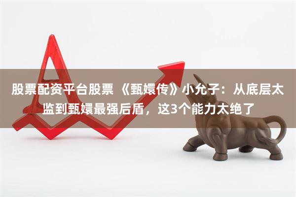 股票配资平台股票 《甄嬛传》小允子：从底层太监到甄嬛最强后盾，这3个能力太绝了